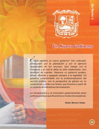 EjeRector1
Qué significa un nuevo gobierno? Uno ordenado,
preocupado por la planeación y por el ejercicio
responsable de los recursos. Que trabaje con el
Congreso y al cual le deba no sólo colaboración, sino
rendición de cuentas. Haremos un gobierno austero,
eficaz, eficiente y apegado siempre a la legalidad. Un
gobierno comprometido con la profesionalización del
servicio público, con la perspectiva de género en su
composición y todas sus tareas; que funcione a partir de
un sistema de indicadores de evaluación.
La transparencia y la innovación gubernamental serán
políticas públicas que llevaremos a niveles de excelencia.
Rubén Moreira Valdez
29
 