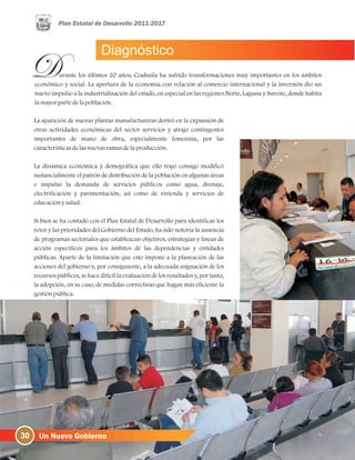 Diagnóstico
30
urante los últimos 20 años, Coahuila ha sufrido transformaciones muy importantes en los ámbitos
económico y social. La apertura de la economía con relación al comercio internacional y la inversión dio un
nuevo impulso a la industrialización del estado, en especial en las regiones Norte, Laguna y Sureste, donde habita
lamayorpartedelapoblación.
La aparición de nuevas plantas manufactureras derivó en la expansión de
otras actividades económicas del sector servicios y atrajo contingentes
importantes de mano de obra, especialmente femenina, por las
característicasdelasnuevasramasdelaproducción.
La dinámica económica y demográfica que ello trajo consigo modificó
sustancialmente el patrón de distribución de la población en algunas áreas
e impulsó la demanda de servicios públicos como agua, drenaje,
electrificación y pavimentación, así como de vivienda y servicios de
educaciónysalud.
Si bien se ha contado con el Plan Estatal de Desarrollo para identificar los
retos y las prioridades del Gobierno del Estado, ha sido notoria la ausencia
de programas sectoriales que establezcan objetivos, estrategias y líneas de
acción específicos para los ámbitos de las dependencias y entidades
públicas. Aparte de la limitación que esto impone a la planeación de las
acciones del gobierno y, por consiguiente, a la adecuada asignación de los
recursos públicos, se hace difícil la evaluación de los resultadosy, por tanto,
la adopción, en su caso, de medidas correctivas que hagan más eficiente la
gestiónpública.
 