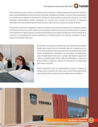 31
En las administraciones estatales y en el mismo Gobierno Federal, se adopta usualmente el criterio de ajustar el
gasto a la disponibilidad de recursos fiscales o de deuda. Esta última ha tendido a crecer en forma significativa
en el estado ante la rigidez de los primeros, incluidos los de procedencia federal. Por otra parte, no se han
explorado suficientemente fuentes adicionales de recursos para ejecutar los proyectos, ni esquemas
innovadoresdefinanciamientoquepermitanllevarlosacaboaunenuncontextodeescasezdefondos.
En Coahuila se han hecho importantes avances en materia de eficiencia recaudatoria y en el registro integral
de información financiera, tanto estatal como municipal; no obstante, es necesario realizar mayores esfuerzos
para aumentar los ingresos propios a partir de la incorporación de grupos productivos al sector formal de la
economía, la actualización de valores catastrales y el fortalecimiento de los sistemas operadores de agua
estatalymunicipales, entreotros.
En el estado se ha puesto en evidencia que una administración pública
esbelta opera mucho más eficientemente que una compuesta por un
exceso de dependencias, de las que una buena cantidad de ellas acaba
siendo completamente redundante, ya sea porque inevitablemente
surge la duplicidad de funciones, o porque abiertamente algunas no
realizan actividad alguna. Tales condiciones dificultan el orden en la
gestión pública y propician, además, la ineficiencia y la inadecuada
aplicaciónderecursos.
Existen importantes áreas de oportunidad de mejora en materia de
transparencia y rendición de cuentas, que al desarrollarse permitirán
estaralaalturadelasexigenciasdeunaadministraciónmoderna.
 