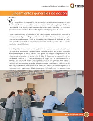 Lineamientos generales de acción
ste gobierno se desempeñará con orden y eficacia. La planeación estratégica, base
de la toma de decisiones, contará con instrumentos de corto y mediano plazos, incluidos este
Plan Estatal de Desarrollo, los programas sectoriales, especiales y regionales, y los programas
operativosanuales.Enellossedefiniránlosobjetivos, estrategiasylíneasdeacción.
Contará, asimismo, con mecanismos de vinculación con los presupuestos, a fin de hacer
viable y efectivo el proceso de planeación. Su contenido se fundamentará en una amplia
participación ciudadana que recoja las demandas y necesidades de la sociedad, las cuales
serán prioridades en este Plan, así como en información oportuna y veraz sobre la realidad
económicaysocialdelestado.
Una obligación fundamental de este gobierno será contar con una administración
responsable de las finanzas públicas, lo que permitirá: obtener los recursos necesarios
atendiendo siempre al marco jurídico y sin poner en riesgo el cumplimiento de sus
obligaciones; racionalizar su gasto, sobre la base de la debida jerarquización de sus
prioridades, y establecer el control estricto de las erogaciones y dar cumplimiento al
principio de austeridad, norma que regirá la actuación del gobierno. Esto habrá de
realizarse sin detrimento de la calidad del desempeño de los servidores públicos y de los
servicios que el Gobierno Estatal presta a los ciudadanos. Para ello se plantearán políticas de
remuneraciones y capacitación del personal, y de revisión de los cuerpos normativos que
33
 
