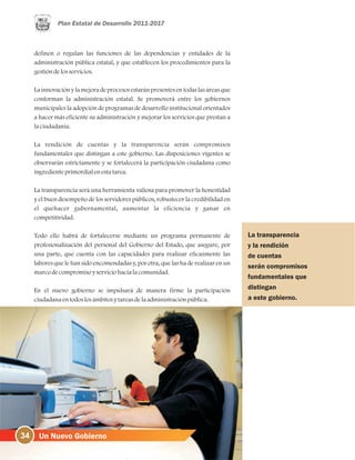 34
La transparencia
y la rendición
de cuentas
serán compromisos
fundamentales que
distingan
a este gobierno.
definen o regulan las funciones de las dependencias y entidades de la
administración pública estatal, y que establecen los procedimientos para la
gestióndelosservicios.
La innovación y la mejora de procesos estarán presentes en todas las áreas que
conforman la administración estatal. Se promoverá entre los gobiernos
municipales la adopción de programas de desarrollo institucional orientados
a hacer más eficiente su administración y mejorar los servicios que prestan a
laciudadanía.
La rendición de cuentas y la transparencia serán compromisos
fundamentales que distingan a este gobierno. Las disposiciones vigentes se
observarán estrictamente y se fortalecerá la participación ciudadana como
ingredienteprimordialenestatarea.
La transparencia será una herramienta valiosa para promover la honestidad
y el buen desempeño de los servidores públicos, robustecer la credibilidad en
el quehacer gubernamental, aumentar la eficiencia y ganar en
competitividad.
Todo ello habrá de fortalecerse mediante un programa permanente de
profesionalización del personal del Gobierno del Estado, que asegure, por
una parte, que cuenta con las capacidades para realizar eficazmente las
labores que le han sido encomendadas y, por otra, que las ha de realizar en un
marcodecompromisoyserviciohacialacomunidad.
En el nuevo gobierno se impulsará de manera firme la participación
ciudadanaentodoslosámbitosytareasdelaadministraciónpública.
 