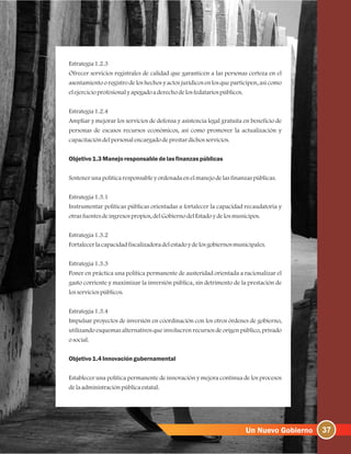 Estrategia1.2.3
Ofrecer servicios registrales de calidad que garanticen a las personas certeza en el
asentamiento o registro de los hechos y actos jurídicos en los que participen, así como
elejercicioprofesionalyapegadoaderechodelosfedatariospúblicos.
Estrategia1.2.4
Ampliar y mejorar los servicios de defensa y asistencia legal gratuita en beneficio de
personas de escasos recursos económicos, así como promover la actualización y
capacitacióndelpersonalencargadodeprestardichosservicios.
Objetivo1.3Manejoresponsabledelasfinanzaspúblicas
Sostenerunapolíticaresponsableyordenadaenelmanejodelasfinanzaspúblicas.
Estrategia1.3.1
Instrumentar políticas públicas orientadas a fortalecer la capacidad recaudatoria y
otrasfuentesdeingresospropios, delGobiernodelEstadoydelosmunicipos.
Estrategia1.3.2
Fortalecerlacapacidadfiscalizadoradelestadoydelosgobiernosmunicipales.
Estrategia1.3.3
Poner en práctica una política permanente de austeridad orientada a racionalizar el
gasto corriente y maximizar la inversión pública, sin detrimento de la prestación de
losserviciospúblicos.
Estrategia1.3.4
Impulsar proyectos de inversión en coordinación con los otros órdenes de gobierno,
utilizando esquemas alternativos que involucren recursos de origen público, privado
osocial.
Objetivo1.4Innovacióngubernamental
Establecer una política permanente de innovación y mejora continua de los procesos
delaadministraciónpúblicaestatal.
37
 