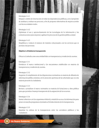 Estrategia1.4.1
Integrar comités de innovación en todas las dependencias públicas, con el propósito
de analizar y evaluar sus procesos, a fin de proponer alternativas de mejora acordes
conlasnecesidadesreales.
Estrategia1.4.2
Optimizar el uso y aprovechamiento de las tecnologías de la información y las
comunicacionesparamejoraryagilizarlosprocesosdelagestiónpúblicaestatal.
Estrategia1.4.3
Simplificar y reducir el número de trámites relacionados con los servicios que se
prestanalaspersonas.
Objetivo1.5Gobiernotransparente
UbicaraCoahuilacomounaentidadlíderentransparenciayrendicióndecuentas.
Estrategia1.5.1
Fortalecer el marco institucional y los mecanismos establecidos en materia de
transparenciayrendicióndecuentas.
Estrategia1.5.2
Asegurar el cumplimiento de las disposiciones normativas en materia de difusión de
información pública mínima y de la atención oportuna de las solicitudes que en esta
materiapresentelaciudadanía.
Estrategia1.5.3
Revisar y actualizar el marco normativo en materia de licitaciones y obra pública
paraquepermitaelmanejotransparentedelaasignacióndelosrecursos.
Estrategia1.5.4
Sumar esfuerzos con los organismos federal y estatal de acceso a la información para
ponerenmarchaprogramasorientadosalfortalecimientodelatransparencia.
Estrategia1.5.5
Impulsar la cultura de la transparencia entre los servidores públicos y los
ciudadanos.
38
 