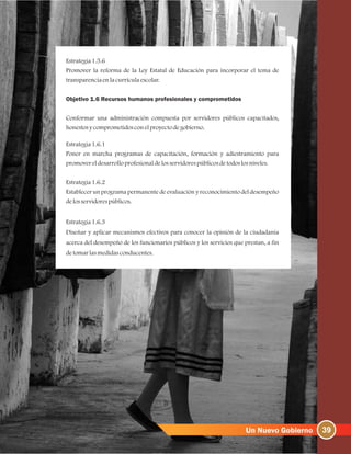 Estrategia1.5.6
Promover la reforma de la Ley Estatal de Educación para incorporar el tema de
transparenciaenlacurrículaescolar.
Objetivo 1.6 Recursos humanos profesionales y comprometidos
Conformar una administración compuesta por servidores públicos capacitados,
honestosycomprometidosconelproyectodegobierno.
Estrategia1.6.1
Poner en marcha programas de capacitación, formación y adiestramiento para
promovereldesarrolloprofesionaldelosservidorespúblicosdetodoslosniveles.
Estrategia1.6.2
Establecer un programa permanente de evaluación y reconocimiento del desempeño
delosservidorespúblicos.
Estrategia1.6.3
Diseñar y aplicar mecanismos efectivos para conocer la opinión de la ciudadanía
acerca del desempeño de los funcionarios públicos y los servicios que prestan, a fin
detomarlasmedidasconducentes.
39
 