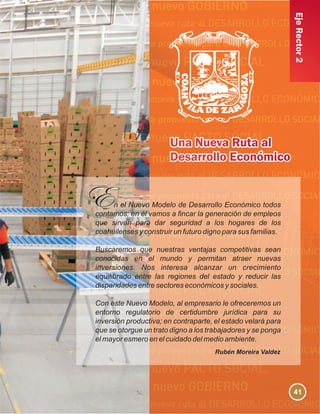 EjeRector2
n el Nuevo Modelo de Desarrollo Económico todos
contamos; en él vamos a fincar la generación de empleos
que sirvan para dar seguridad a los hogares de los
coahuilenses y construir un futuro digno para sus familias.
Buscaremos que nuestras ventajas competitivas sean
conocidas en el mundo y permitan atraer nuevas
inversiones. Nos interesa alcanzar un crecimiento
equilibrado entre las regiones del estado y reducir las
disparidades entre sectores económicos y sociales.
Con este Nuevo Modelo, al empresario le ofreceremos un
entorno regulatorio de certidumbre jurídica para su
inversión productiva; en contraparte, el estado velará para
que se otorgue un trato digno a los trabajadores y se ponga
el mayor esmero en el cuidado del medio ambiente.
Rubén Moreira Valdez
41
 