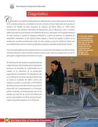Diagnóstico
oahuila es un estado de industrialización relativamente reciente. Hasta antes de la apertura
de la economía mexicana, a mediados de los años ochenta e incluso hasta antes de la puesta en
práctica del Tratado de Libre Comercio de América del Norte (TLC), en 1994, había
prácticamente dos enclaves industriales de importancia, uno en Monclova y otro en Saltillo,
ambos asociados en gran medida a las industrias del acero y automotriz. En la segunda mitad de
los años noventa se registró el despegue industrial y, a partir de entonces, la expansión de
actividades industriales en las regiones Norte, Laguna y Sureste ha seguido el patrón de la
producción mundial predominante desde los años setenta, en que los productos finales son
ensambladosbásicamenteconpartesproducidasenplantaslocalizadasalrededordelmundo.
Uno delosprincipalessectoresmanufactureroseselautomotriz.En Coahuilaseproducenmásde
300,000 vehículos y más de 33,000 camiones al año, lo que colocan al estado como uno de los
principalesconglomeradosautomotricesenelpaís.
El relativamente alto grado de competitividad del
estado ha favorecido la instalación de importantes
proyectos de inversión, de conformidad con el
cambio en la estructura de la producción,
especialmente la industrial. Un indicador de ello
es el volumen de inversión extranjera directa que
se realiza en Coahuila. De 2008 a 2010, este
volumen ascendió, en promedio, a 450 millones
de dólares por año. Uno de los factores que más ha
favorecido este comportamiento es la inversión
pública realizada en infraestructura, que en los
pasados seis años fue de casi 53 mil millones de
pesos, lo que significa una de las inversiones per-
cápitamásgrandesdelpaís, con21,200pesos.
La inversión pública
en infraestructura
de los pasados seis
años fue de casi 53
mil millones de
pesos; una de las
inversiones per-
cápita más grandes
del país, con
21,200 pesos.
42 Una Nueva Ruta al Desarrollo Económico
 