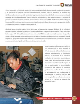 Si bien la inversión y el patrón de producción han permitido a Coahuila alcanzar tasas de crecimiento económico
y de generación de empleos formales comparativamente elevadas, tienen la desventaja de trasmitir muy
rápidamente los vaivenes del ciclo económico. La producción industrial en Coahuila es sumamente sensible a la
evolución de la economía mundial, como lo ilustró la notable caída en la actividad económica y la sustancial
pérdida de empleos observada durante la crisis económico-financiera de 2008-2009. Esta inestabilidad sugiere
la necesidad de transformar la estructura productiva a favor de actividades de mayor valor agregado, que tienden
asermenossusceptiblesalasvariacioneseconómicas.
Al mismo tiempo tiene que hacerse frente al reto que representa crear cada año alrededor de 28 mil nuevos
puestos de trabajo, y persiste la presencia de un sector informal comparativamente amplio, como lo indica el
hecho de que 45% de la población económicamente activa (PEA) carece de acceso a los servicios de seguridad
social. A ello se suma que 34% de la PEA percibe dos salarios mínimos o menos, o no percibe ingresos. Se trata de
magnitudes que podrán abatirse sólo por medio de un ritmo acelerado y sostenido de crecimiento, orientado
especialmentehaciaeltipodeactividadeseconómicasyamencionadas.
La participación de las mujeres en la PEA es
37%, mientras que la media nacional es
38%. La presencia de las coahuilenses en la
industria manufacturera es importante
debido a la orientación de la estructura
productiva de este sector, que en algunas
ramas como la de maquiladoras ha dado
preferencia a la contratación de mujeres. Si
bien su participación en las actividades
económicas ha tendido a aumentar
gradualmente, muchas de ellas se ocupan
en actividades de baja productividad y
remuneración. En el estado, 34% de la PEA
ocupada percibe dos salarios mínimos o
menos; en el caso de las mujeres esta
proporciónes41%.
43Una Nueva Ruta al Desarrollo Económico
 