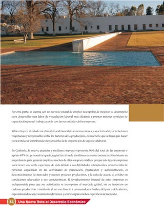 44 Una Nueva Ruta al Desarrollo Económico
Por otra parte, se cuenta con un servicio estatal de empleo susceptible de mejorar su desempeño
para desarrollar una labor de vinculación laboral más eficiente y prestar mejores servicios de
capacitaciónparaeltrabajo, acordeconlasnecesidadesdelasempresas.
Si bien hay en el estado un clima laboral favorable a las inversiones, caracterizado por relaciones
respetuosas y responsables entre los factores de la producción, es mucho lo que se tiene que hacer
parafortalecerlostribunalesresponsablesdelaimparticióndelajusticialaboral.
En Coahuila, la micro, pequeña y mediana empresa representa 99% del total de las empresas y
aporta 67% del personal ocupado, según las cifras de los últimos censos económicos. No obstante su
importancia para generar empleos, muchos de ellos son poco estables, porque este tipo de empresas
suele tener una corta esperanza de vida debido a sus debilidades estructurales, como la falta de
personal capacitado en las actividades de planeación, producción y administración, el
desconocimiento de mercados y nuevos procesos productivos, y la falta de acceso al crédito en
condiciones adecuadas a sus características. El fortalecimiento integral de estas empresas es
indispensable para que sus actividades se incorporen al mercado global, vía su inserción en
cadenas productivas o mediante el acceso directo a consumidores finales, del país o del exterior,
especializándoseenelsuministrodebienesyserviciosparanichosespecíficosdemercado.
 