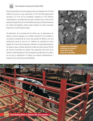 46 Una Nueva Ruta al Desarrollo Económico
El valor generadopor el sectoragropecuarioen Coahuila es de 16.3 mil
millones de pesos, lo que representa el 2.5% del PIB agropecuario
nacional y el 2.7% de las actividades estatales,11.5 mil millones
corresponden a la producción pecuaria, mientras que el valor de la
producción agrícola es de 4.8 mil millones de pesos, en donde destacan
los cultivos del algodón, melón, sorgo forrajero en verde, manzano,
nogal, maíz, avenaforrajeraypapa.
El dinamismo de la producción ha hecho que la importancia de
algunos sectores destaque en el ámbito nacional. En la entidad se
encuentra la productora de acero más grande de México, con una
producción anual de más de 3.7 millones de toneladas de acero
líquido. En el sector de la minería, Coahuila es el principal productor
de carbón, coque, celestita, dolomita y sulfato de sodio, y posee 95% de
las reservas nacionales de carbón. Hay segmentos del sector de la
minería, particularmente el de los pequeños productores de carbón,
en los que la explotación se realiza con métodos rudimentarios e
insegurosysincriteriosdesustentabilidad.
Coahuila es el principal
productor de carbón y
posee 95% de las
reservas nacionales.
 