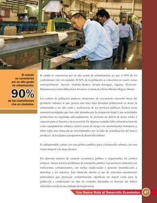 47Una Nueva Ruta al Desarrollo Económico
El estado se caracteriza por su alto grado de urbanización, ya que el 90% de los
coahuilenses vive en ciudades. El 80% de la población se concentra en cuatro zonas
metropolitanas: Sureste (Saltillo-Ramos Arizpe-Arteaga); Laguna (Torreón-
Matamoros);Centro(Monclova-Frontera-Castaños)yNorte(PiedrasNegras-Nava).
Los centros de población padecen situaciones de crecimiento extensivo fuera del
perímetro urbano, lo que genera una muy baja densidad poblacional en áreas ya
urbanizadas y un alto costo e ineficiencia de los servicios públicos. Existen áreas
naturales protegidas que han sido dañadas por la ocupación ilegal y por actividades
productivas no reguladas adecuadamente. Se presenta un déficit de áreas verdes y
espacios para el deporte y la recreación. En algunas ciudades falta infraestructura así
como equipamiento urbano; existen zonas de riesgo con asentamientos humanos; y,
sobre todo, una situación de incertidumbre por la falta de actualización del marco
jurídicoy delosplanesyprogramasdedesarrollourbano.
Es indispensable contar con una política pública para el desarrollo urbano, con una
visiónintegralydelargoalcance.
Por diversas razones de carácter económico, político y organizativo, los centros
urbanos tienen severos problemas de transporte público. Los servicios existentes son
ineficientes, contaminantes, con tarifas inadecuadas y generan insatisfacción y
molestias a los usuarios. Esta situación alienta el uso de vehículos automotores
particulares que provocan contaminación, significan un mayor costo para la
población y condicionan un tipo de ciudades diseñadas en función del tráfico
vehicularynodelasnecesidadesdelaspersonas.
de los coahuilenses
vive en ciudades.
El estado
se caracteriza
por su alto grado
de urbanización.
 