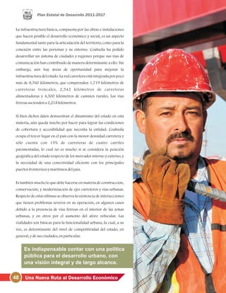 48 Una Nueva Ruta al Desarrollo Económico
La infraestructura básica, compuesta por las obras e instalaciones
que hacen posible el desarrollo económico y social, es un aspecto
fundamental tanto para la articulación del territorio, como para la
conexión entre las personas y su entorno. Coahuila ha podido
desarrollar un sistema de ciudades y regiones porque sus vías de
comunicación han contribuido de manera determinante a ello. Sin
embargo, aún hay áreas de oportunidad para mejorar la
infraestructura del estado. La red carretera está integrada por poco
más de 8,760 kilómetros, que comprenden 1,719 kilómetros de
carreteras troncales, 2,542 kilómetros de carreteras
alimentadoras y 4,500 kilómetros de caminos rurales. Las vías
férreasasciendena 2,218kilómetros.
Si bien dichos datos demuestran el dinamismo del estado en esta
materia, aún queda mucho por hacer para lograr las condiciones
de cobertura y accesibilidad que necesita la entidad. Coahuila
ocupa el tercer lugar en el país con la menor densidad carretera y
sólo cuenta con 15% de carreteras de cuatro carriles
pavimentadas, lo cual no es mucho si se considera la posición
geográfica del estado respecto de los mercados interno y externo, y
la necesidad de una conectividad eficiente con los principales
puertosfronterizosymarítimosdelpaís.
Es también mucho lo que debe hacerse en materia de construcción,
conservación, y modernización de ejes carreteros y vías urbanas.
Respecto de estas últimas se observa la existencia de intersecciones
que tienen problemas severos en su operación, en algunos casos
debido a la presencia de vías férreas en el interior de las zonas
urbanas, y en otros por el aumento del aforo vehicular. Las
vialidades son básicas para la funcionalidad urbana, la cual, a su
vez, es determinante del nivel de competitividad del estado, en
general, ydesusciudades, enparticular.
Es indispensable contar con una política
pública para el desarrollo urbano, con
una visión integral y de largo alcance.
 