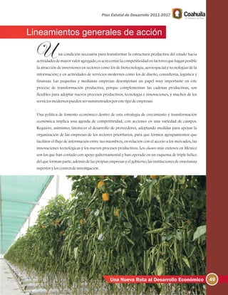 49Una Nueva Ruta al Desarrollo Económico
Lineamientos generales de acción
na condición necesaria para transformar la estructura productiva del estado hacia
actividades de mayor valor agregado, es acrecentar la competitividad en factores que hagan posible
la atracción de inversiones en sectores como los de biotecnología, aeroespacial y tecnologías de la
información; y en actividades de servicios modernos como los de diseño, consultoría, logística y
finanzas. Las pequeñas y medianas empresas desempeñan un papel muy importante en este
proceso de transformación productiva, porque complementan las cadenas productivas, son
flexibles para adoptar nuevos procesos productivos, tecnología e innovaciones, y muchos de los
serviciosmodernospuedensersuministradosporestetipodeempresas.
Una política de fomento económico dentro de esta estrategia de crecimiento y transformación
económica implica una agenda de competitividad, con acciones en una variedad de campos.
Requiere, asimismo, favorecer el desarrollo de proveedores, adoptando medidas para apoyar la
organización de las empresas de los sectores prioritarios, para que formen agrupamientos que
faciliten el flujo de información entre sus miembros, en relación con el acceso a los mercados, las
innovaciones tecnológicas y los nuevos procesos productivos. Los clusters más exitosos en México
son los que han contado con apoyo gubernamental y han operado en un esquema de triple hélice
del que forman parte, además de las propias empresas y el gobierno, las instituciones de enseñanza
superioryloscentrosdeinvestigación.
 
