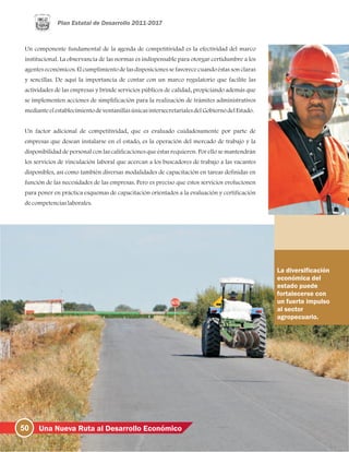 50 Una Nueva Ruta al Desarrollo Económico
Un componente fundamental de la agenda de competitividad es la efectividad del marco
institucional. La observancia de las normas es indispensable para otorgar certidumbre a los
agentes económicos. El cumplimiento de las disposiciones se favorece cuando éstas son claras
y sencillas. De aquí la importancia de contar con un marco regulatorio que facilite las
actividades de las empresas y brinde servicios públicos de calidad, propiciando además que
se implementen acciones de simplificación para la realización de trámites administrativos
medianteelestablecimientodeventanillasúnicasintersecretarialesdelGobiernodelEstado.
Un factor adicional de competitividad, que es evaluado cuidadosamente por parte de
empresas que desean instalarse en el estado, es la operación del mercado de trabajo y la
disponibilidad de personal con las calificaciones que éstas requieren. Por ello se mantendrán
los servicios de vinculación laboral que acercan a los buscadores de trabajo a las vacantes
disponibles, así como también diversas modalidades de capacitación en tareas definidas en
función de las necesidades de las empresas. Pero es preciso que estos servicios evolucionen
para poner en práctica esquemas de capacitación orientados a la evaluación y certificación
decompetenciaslaborales.
La diversificación
económica del
estado puede
fortalecerse con
un fuerte impulso
al sector
agropecuario.
 
