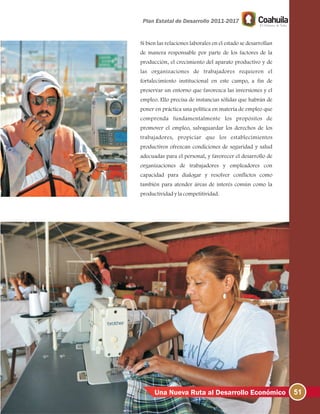 51Una Nueva Ruta al Desarrollo Económico
Si bien las relaciones laborales en el estado se desarrollan
de manera responsable por parte de los factores de la
producción, el crecimiento del aparato productivo y de
las organizaciones de trabajadores requieren el
fortalecimiento institucional en este campo, a fin de
preservar un entorno que favorezca las inversiones y el
empleo. Ello precisa de instancias sólidas que habrán de
poner en práctica una política en materia de empleo que
comprenda fundamentalmente los propósitos de
promover el empleo, salvaguardar los derechos de los
trabajadores, propiciar que los establecimientos
productivos ofrezcan condiciones de seguridad y salud
adecuadas para el personal, y favorecer el desarrollo de
organizaciones de trabajadores y empleadores con
capacidad para dialogar y resolver conflictos como
también para atender áreas de interés común como la
productividadylacompetitividad.
 