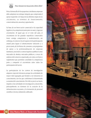 Para el desarrollo de las pequeñas y medianas empresas
debe adoptarse un enfoque integral, que comprenda el
apoyo requerido a lo largo de las distintas etapas de su
crecimiento, en términos de financiamiento,
comercialización, asesoríaycapacitación.
La base de un buen sector comercial es la capacidad
logística y la competencia justa para su sano y vigoroso
crecimiento. Al igual que en el resto del país, el
crecimiento de las grandes superficies comerciales
traen consigo competencia y modernización, sin
embargo, el comercio local requiere de la participación
estatal para lograr el abastecimiento suficiente y a
precio justo, de los bienes de consumo; con programas
de apoyo a la profesionalización de empresas
familiares, inversión a centros logísticos públicos como
mercados de abastos, mercados públicos y cruces de
andenes del comercio organizado, así como con leyes y
reglamentos que permitan consolidar la competencia
justa y compartir el crecimiento entre todos los
participantesdelsector.
La participación de los centros de investigación
adquiere especial relevancia porque las actividades de
mayor valor agregado, que tienden a ser intensivas en
conocimiento, son las que conforman la denominada
economía del conocimiento. Por ello se prevé un fuerte
impulso a las actividades de investigación y desarrollo,
principalmente en términos de la creación de la
infraestructura necesaria y la formación de personal
científicoytécnicoaltamentecalificado.
52 Una Nueva Ruta al Desarrollo Económico
 