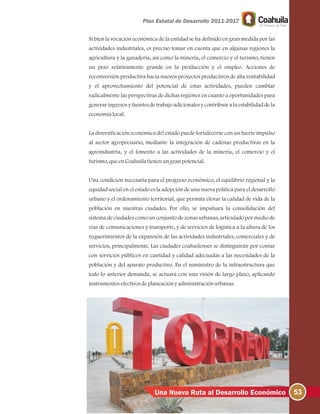53Una Nueva Ruta al Desarrollo Económico
Si bien la vocación económica de la entidad se ha definido en gran medida por las
actividades industriales, es preciso tomar en cuenta que en algunas regiones la
agricultura y la ganadería, así como la minería, el comercio y el turismo, tienen
un peso relativamente grande en la producción y el empleo. Acciones de
reconversión productiva hacia nuevos proyectos productivos de alta rentabilidad
y el aprovechamiento del potencial de estas actividades, pueden cambiar
radicalmente las perspectivas de dichas regiones en cuanto a oportunidades para
generar ingresos y fuentes de trabajo adicionales y contribuir a la estabilidad de la
economíalocal.
La diversificación económica del estado puede fortalecerse con un fuerte impulso
al sector agropecuario, mediante la integración de cadenas productivas en la
agroindustria, y el fomento a las actividades de la minería, el comercio y el
turismo, queenCoahuilatienenungranpotencial.
Una condición necesaria para el progreso económico, el equilibrio regional y la
equidad social en el estado es la adopción de una nueva política para el desarrollo
urbano y el ordenamiento territorial, que permita elevar la calidad de vida de la
población en nuestras ciudades. Por ello, se impulsará la consolidación del
sistema de ciudades como un conjunto de zonas urbanas, articulado por medio de
vías de comunicaciones y transporte, y de servicios de logística a la altura de los
requerimientos de la expansión de las actividades industriales, comerciales y de
servicios, principalmente. Las ciudades coahuilenses se distinguirán por contar
con servicios públicos en cantidad y calidad adecuadas a las necesidades de la
población y del aparato productivo. En el suministro de la infraestructura que
todo lo anterior demanda, se actuará con una visión de largo plazo, aplicando
instrumentosefectivosdeplaneaciónyadministraciónurbanas.
 