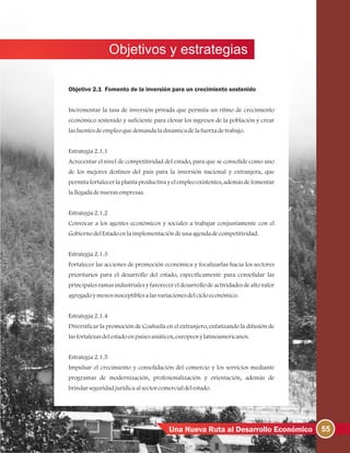 Objetivos y estrategias
55Una Nueva Ruta al Desarrollo Económico
Objetivo 2.1 Fomento de la inversión para un crecimiento sostenido
Incrementar la tasa de inversión privada que permita un ritmo de crecimiento
económico sostenido y suficiente para elevar los ingresos de la población y crear
lasfuentesdeempleoquedemandaladinámicadelafuerzadetrabajo.
Estrategia2.1.1
Acrecentar el nivel de competitividad del estado, para que se consolide como uno
de los mejores destinos del país para la inversión nacional y extranjera, que
permita fortalecer la planta productiva y el empleo existentes, además de fomentar
lallegadadenuevasempresas.
Estrategia2.1.2
Convocar a los agentes económicos y sociales a trabajar conjuntamente con el
GobiernodelEstadoenlaimplementacióndeunaagendadecompetitividad.
Estrategia2.1.3
Fortalecer las acciones de promoción económica y focalizarlas hacia los sectores
prioritarios para el desarrollo del estado, específicamente para consolidar las
principales ramas industriales y favorecer el desarrollo de actividades de alto valor
agregadoymenossusceptiblesalasvariacionesdelcicloeconómico.
Estrategia2.1.4
Diversificar la promoción de Coahuila en el extranjero, enfatizando la difusión de
lasfortalezasdelestadoenpaísesasiáticos, europeosylatinoamericanos.
Estrategia2.1.5
Impulsar el crecimiento y consolidación del comercio y los servicios mediante
programas de modernización, profesionalización y orientación, además de
brindarseguridadjurídicaalsectorcomercialdelestado.
 