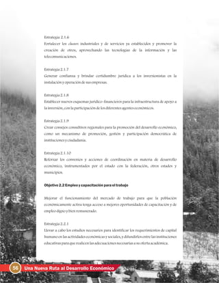 56 Una Nueva Ruta al Desarrollo Económico
Estrategia 2.1.6
Fortalecer los clusters industriales y de servicios ya establecidos y promover la
creación de otros, aprovechando las tecnologías de la información y las
telecomunicaciones.
Estrategia2.1.7
Generar confianza y brindar certidumbre jurídica a los inversionistas en la
instalaciónyoperacióndesusempresas.
Estrategia2.1.8
Establecer nuevos esquemas jurídico-financieros para la infraestructura de apoyo a
lainversión, conlaparticipacióndelosdiferentesagenteseconómicos.
Estrategia2.1.9
Crear consejos consultivos regionales para la promoción del desarrollo económico,
como un mecanismo de promoción, gestión y participación democrática de
institucionesyciudadanía.
Estrategia2.1.10
Reforzar los convenios y acciones de coordinación en materia de desarrollo
económico, instrumentados por el estado con la federación, otros estados y
municipios.
Objetivo2.2Empleoycapacitación paraeltrabajo
Mejorar el funcionamiento del mercado de trabajo para que la población
económicamente activa tenga acceso a mejores oportunidades de capacitación y de
empleodignoybienremunerado.
Estrategia2.2.1
Llevar a cabo los estudios necesarios para identificar los requerimientos de capital
humano en las actividades económicasy sociales, y difundirlos entre las instituciones
educativasparaquerealicenlasadecuacionesnecesariasasuofertaacadémica.
 
