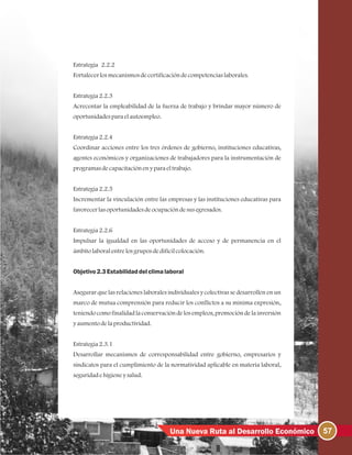 57Una Nueva Ruta al Desarrollo Económico
Estrategia 2.2.2
Fortalecerlosmecanismosdecertificacióndecompetenciaslaborales.
Estrategia2.2.3
Acrecentar la empleabilidad de la fuerza de trabajo y brindar mayor número de
oportunidadesparaelautoempleo.
Estrategia2.2.4
Coordinar acciones entre los tres órdenes de gobierno, instituciones educativas,
agentes económicos y organizaciones de trabajadores para la instrumentación de
programasdecapacitaciónenyparaeltrabajo.
Estrategia2.2.5
Incrementar la vinculación entre las empresas y las instituciones educativas para
favorecerlasoportunidadesdeocupacióndesusegresados.
Estrategia2.2.6
Impulsar la igualdad en las oportunidades de acceso y de permanencia en el
ámbitolaboralentrelosgruposdedifícilcolocación.
Objetivo2.3Estabilidaddelclimalaboral
Asegurar que las relaciones laborales individuales y colectivas se desarrollen en un
marco de mutua comprensión para reducir los conflictos a su mínima expresión,
teniendocomofinalidadlaconservacióndelosempleos, promocióndelainversión
yaumentodelaproductividad.
Estrategia2.3.1
Desarrollar mecanismos de corresponsabilidad entre gobierno, empresarios y
sindicatos para el cumplimiento de la normatividad aplicable en materia laboral,
seguridadehigieneysalud.
 