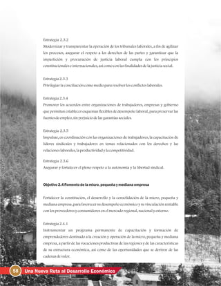 58 Una Nueva Ruta al Desarrollo Económico
Estrategia 2.3.2
Modernizar y transparentar la operación de los tribunales laborales, a fin de agilizar
los procesos, asegurar el respeto a los derechos de las partes y garantizar que la
impartición y procuración de justicia laboral cumpla con los principios
constitucionaleseinternacionales, asícomoconlasfinalidadesdelajusticiasocial.
Estrategia2.3.3
Privilegiarlaconciliacióncomomediopararesolverlosconflictoslaborales.
Estrategia2.3.4
Promover los acuerdos entre organizaciones de trabajadores, empresas y gobierno
que permitan establecer esquemas flexibles de desempeño laboral, para preservar las
fuentesdeempleo, sinperjuiciodelasgarantíassociales.
Estrategia 2.3.5
Impulsar, en coordinación con las organizaciones de trabajadores, la capacitación de
líderes sindicales y trabajadores en temas relacionados con los derechos y las
relacioneslaborales, laproductividadylacompetitividad.
Estrategia 2.3.6
Asegurar y fortalecer el pleno respeto a la autonomía y la libertad sindical.
Objetivo2.4Fomentodelamicro, pequeñaymedianaempresa
Fortalecer la constitución, el desarrollo y la consolidación de la micro, pequeña y
mediana empresa, para favorecer su desempeño económico y su vinculación rentable
conlosproveedoresyconsumidoresenelmercadoregional, nacionalyexterno.
Estrategia2.4.1
Instrumentar un programa permanente de capacitación y formación de
emprendedores destinado a la creación y operación de la micro, pequeña y mediana
empresa, a partir de las vocaciones productivas de las regiones y de las características
de su estructura económica, así como de las oportunidades que se deriven de las
cadenasdevalor.
 