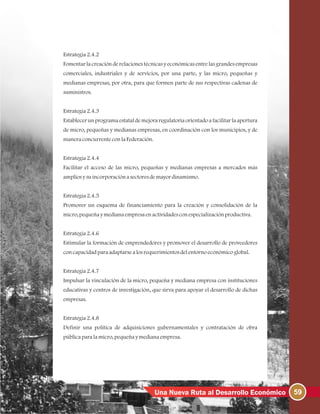 59Una Nueva Ruta al Desarrollo Económico
Estrategia2.4.2
Fomentar la creación de relaciones técnicas y económicas entre las grandes empresas
comerciales, industriales y de servicios, por una parte, y las micro, pequeñas y
medianas empresas, por otra, para que formen parte de sus respectivas cadenas de
suministros.
Estrategia2.4.3
Establecer un programa estatal de mejora regulatoria orientado a facilitar la apertura
de micro, pequeñas y medianas empresas, en coordinación con los municipios, y de
maneraconcurrenteconlaFederación.
Estrategia2.4.4
Facilitar el acceso de las micro, pequeñas y medianas empresas a mercados más
ampliosysuincorporaciónasectoresdemayordinamismo.
Estrategia2.4.5
Promover un esquema de financiamiento para la creación y consolidación de la
micro, pequeñaymedianaempresaenactividadesconespecializaciónproductiva.
Estrategia2.4.6
Estimular la formación de emprendedores y promover el desarrollo de proveedores
concapacidadparaadaptarsealosrequerimientosdelentornoeconómicoglobal.
Estrategia2.4.7
Impulsar la vinculación de la micro, pequeña y mediana empresa con instituciones
educativas y centros de investigación, que sirva para apoyar el desarrollo de dichas
empresas.
Estrategia2.4.8
Definir una política de adquisiciones gubernamentales y contratación de obra
públicaparalamicro, pequeñaymedianaempresa.
 