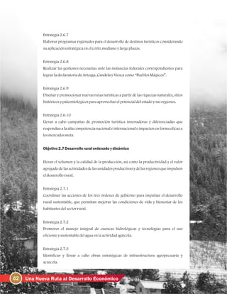 62 Una Nueva Ruta al Desarrollo Económico
Estrategia2.6.7
Elaborar programas regionales para el desarrollo de destinos turísticos considerando
suaplicaciónestratégicaenelcorto, medianoylargoplazos.
Estrategia2.6.8
Realizar las gestiones necesarias ante las instancias federales correspondientes para
lograrladeclaratoriadeArteaga, CandelayViescacomo“PueblosMágicos”.
Estrategia2.6.9
Diseñar y promocionar nuevas rutas turísticas a partir de las riquezas naturales, sitios
históricosypaleontológicosparaaprovecharelpotencialdelestadoysusregiones.
Estrategia2.6.10
Llevar a cabo campañas de promoción turística innovadoras y diferenciadas que
respondan a la alta competencianacional e internacional e impacten en forma eficaza
losmercadosmeta.
Objetivo2.7Desarrolloruralordenadoydinámico
Elevar el volumen y la calidad de la producción, así como la productividad y el valor
agregado de las actividades de las unidades productivas y de las regiones que impulsen
eldesarrollorural.
Estrategia2.7.1
Coordinar las acciones de los tres órdenes de gobierno para impulsar el desarrollo
rural sustentable, que permitan mejorar las condiciones de vida y bienestar de los
habitantesdelsectorrural.
Estrategia2.7.2
Promover el manejo integral de cuencas hidrológicas y tecnologías para el uso
eficienteysustentabledelaguaenlaactividadagrícola.
Estrategia2.7.3
Identificar y llevar a cabo obras estratégicas de infraestructura agropecuaria y
acuícola.
 