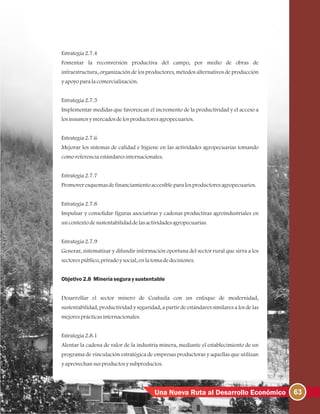 63Una Nueva Ruta al Desarrollo Económico
Estrategia2.7.4
Fomentar la reconversión productiva del campo, por medio de obras de
infraestructura, organización de los productores, métodos alternativos de producción
yapoyoparalacomercialización.
Estrategia2.7.5
Implementar medidas que favorezcan el incremento de la productividad y el acceso a
losinsumosymercadosdelosproductoresagropecuarios.
Estrategia2.7.6
Mejorar los sistemas de calidad e higiene en las actividades agropecuarias tomando
comoreferenciaestándaresinternacionales.
Estrategia2.7.7
Promoveresquemasdefinanciamientoaccesibleparalosproductoresagropecuarios.
Estrategia2.7.8
Impulsar y consolidar figuras asociativas y cadenas productivas agroindustriales en
uncontextodesustentabilidaddelasactividadesagropecuarias.
Estrategia2.7.9
Generar, sistematizar y difundir información oportuna del sector rural que sirva a los
sectorespúblico, privadoysocial, enlatomadedecisiones.
Objetivo2.8 Mineríaseguraysustentable
Desarrollar el sector minero de Coahuila con un enfoque de modernidad,
sustentabilidad, productividad y seguridad, a partir de estándares similares a los de las
mejoresprácticasinternacionales.
Estrategia2.8.1
Alentar la cadena de valor de la industria minera, mediante el establecimiento de un
programa de vinculación estratégica de empresas productoras y aquellas que utilizan
yaprovechansusproductosysubproductos.
 