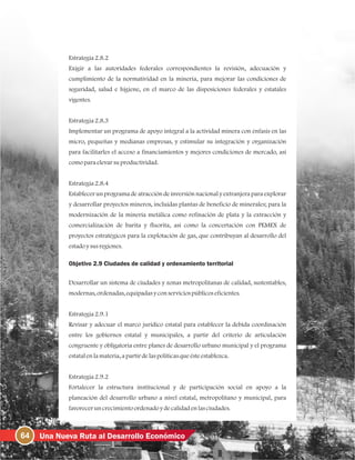 64 Una Nueva Ruta al Desarrollo Económico
Estrategia2.8.2
Exigir a las autoridades federales correspondientes la revisión, adecuación y
cumplimiento de la normatividad en la minería, para mejorar las condiciones de
seguridad, salud e higiene, en el marco de las disposiciones federales y estatales
vigentes.
Estrategia2.8.3
Implementar un programa de apoyo integral a la actividad minera con énfasis en las
micro, pequeñas y medianas empresas, y estimular su integración y organización
para facilitarles el acceso a financiamientos y mejores condiciones de mercado, así
comoparaelevarsuproductividad.
Estrategia2.8.4
Establecer un programa de atracción de inversión nacional y extranjera para explorar
y desarrollar proyectos mineros, incluidas plantas de beneficio de minerales; para la
modernización de la minería metálica como refinación de plata y la extracción y
comercialización de barita y fluorita, así como la concertación con PEMEX de
proyectos estratégicos para la explotación de gas, que contribuyan al desarrollo del
estadoysusregiones.
Objetivo 2.9 Ciudades de calidad y ordenamiento territorial
Desarrollar un sistema de ciudades y zonas metropolitanas de calidad, sustentables,
modernas, ordenadas, equipadasyconserviciospúblicoseficientes.
Estrategia2.9.1
Revisar y adecuar el marco jurídico estatal para establecer la debida coordinación
entre los gobiernos estatal y municipales, a partir del criterio de articulación
congruente y obligatoria entre planes de desarrollo urbano municipal y el programa
estatalenlamateria, apartirdelaspolíticasqueésteestablezca.
Estrategia2.9.2
Fortalecer la estructura institucional y de participación social en apoyo a la
planeación del desarrollo urbano a nivel estatal, metropolitano y municipal, para
favoreceruncrecimientoordenadoydecalidadenlasciudades.
 