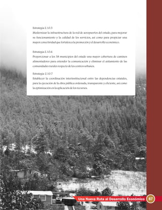 67Una Nueva Ruta al Desarrollo Económico
Estrategia2.10.5
Modernizar la infraestructura de la red de aeropuertos del estado, para mejorar
su funcionamiento y la calidad de los servicios, así como para propiciar una
mayorconectividadquefortalezcalapromociónyeldesarrolloeconómico.
Estrategia2.10.6
Proporcionar a los 38 municipios del estado una mayor cobertura de caminos
alimentadores para extender la comunicación y eliminar el aislamiento de las
comunidadesruralesrespectodeloscentrosurbanos.
Estrategia 2.10.7
Establecer la coordinación interinstitucional entre las dependencias estatales,
para la ejecución de la obra pública ordenada, transparente y eficiente, así como
laoptimizaciónenlaaplicacióndelosrecursos.
 