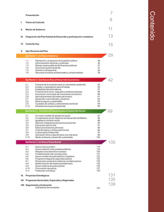 Presentación
I. Visión de Coahuila
II. Misión de Gobierno
III. Integración del Plan Estatal de Desarrollo y participación ciudadana
IV. Coahuila Hoy
V. Ejes Rectores del Plan
1.1 Planeación y evaluación de la gestión pública
1.2 Administración eficiente y ordenada
1.3 Manejo responsable de las finanzas públicas
1.4 Innovación gubernamental
1.5 Gobierno transparente
1.6 Recursos humanos profesionales y comprometidos
2.1 Fomento de la inversión para un crecimiento sostenido
2.2 Empleo y capacitación para el trabajo
2.3 Estabilidad del clima laboral
2.4 Fomento de la micro, pequeña y mediana empresa
2.5 Innovación como base del crecimiento económico
2.6 Aprovechamiento del potencial turístico
2.7 Desarrollo rural ordenado y dinámico
2.8 Minería segura y sustentable
2.9 Ciudades de calidad y ordenamiento territorial
2.10 Infraestructura para el desarrollo
3.1 Un nuevo modelo de asistencia social
3.2 Cumplimiento de los Objetivos de Desarrollo del Milenio
3.3 Igualdad e inclusión social
3.4 Atención integral para las personas jóvenes
3.5 Educación para la vida
3.6 Salud para todas las personas
3.7 Vivienda digna y certeza patrimonial
3.8 Cultura para el desarrollo
3.9 Activación física y deporte para una vida sana
3.10 Medio ambiente y desarrollo sustentable
4.1 Nuevo marco jurídico
4.2 Nueva relación entre poderes públicos
4.3 Respeto a los derechos humanos
4.4 Fortalecimiento del municipio libre
4.5 Nuevo modelo de participación ciudadana
4.6 Programa integral de seguridad pública
4.7 Prevención social de la violencia y la delincuencia
4.8 Modernización del sistema penitenciario
4.9 Nuevo sistema de justicia penal
4.10 Procuración de justicia
4.11 Protección civil eficaz
VI. Proyectos Estratégicos
VII. Programas Sectoriales, Especiales y Regionales
VIII. Seguimiento y Evaluación
Indicadores de resultados
Eje Rector 1. Un Nuevo Gobierno
Eje Rector 2. Una Nueva Ruta al Desarrollo Económico
Eje Rector 3. Una Nueva Propuesta para el Desarrollo Social
Eje Rector 4. Un Nuevo Pacto Social
15
42
69
105
7
9
11
13
29
131
135
139
Contenido
36
36
37
37
38
39
55
56
57
58
68
61
62
63
64
66
87
88
88
90
91
94
96
97
99
100
119
119
120
121
122
122
124
125
126
127
129
143
 