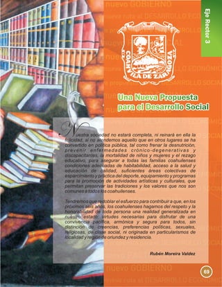 EjeRector3
uestra sociedad no estará completa, ni reinará en ella la
felicidad, si no atendemos aquello que en otros lugares se ha
convertido en política pública, tal como frenar la desnutrición,
prevenir enfermedades crónico-degenerativas y
discapacitantes, la mortalidad de niños y mujeres y el rezago
educativo, para asegurar a todas las familias coahuilenses
condiciones adecuadas de habitabilidad, acceso a la salud y
educación de calidad, suficientes áreas colectivas de
esparcimiento y práctica del deporte, equipamiento y programas
para la promoción de actividades artísticas y culturales, que
permitan preservar las tradiciones y los valores que nos son
comunes a todos los coahuilenses.
Tendremos que redoblar el esfuerzo para contribuir a que, en los
próximos seis años, los coahuilenses hagamos del respeto y la
honorabilidad de toda persona una realidad generalizada en
nuestro estado; virtudes necesarias para disfrutar de una
convivencia pacífica, armónica y segura para todos, sin
distinción de creencias, preferencias políticas, sexuales,
religiosas, de clase social, ni originada en particularismos de
localidad y región de oriundez y residencia.
Rubén Moreira Valdez
69
 