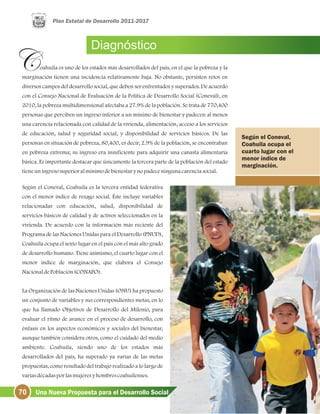 Diagnóstico
oahuila es uno de los estados más desarrollados del país, en el que la pobreza y la
marginación tienen una incidencia relativamente baja. No obstante, persisten retos en
diversos campos del desarrollo social, que deben ser enfrentados y superados. De acuerdo
con el Consejo Nacional de Evaluación de la Política de Desarrollo Social (Coneval), en
2010, la pobreza multidimensional afectaba a 27.9% de la población. Se trata de 770,400
personas que perciben un ingreso inferior a un mínimo de bienestar y padecen al menos
una carencia relacionada con calidad de la vivienda, alimentación, acceso a los servicios
de educación, salud y seguridad social, y disponibilidad de servicios básicos. De las
personas en situación de pobreza, 80,400, es decir, 2.9% de la población, se encontraban
en pobreza extrema; su ingreso era insuficiente para adquirir una canasta alimentaria
básica. Es importante destacar que únicamente la tercera parte de la población del estado
tieneuningresosuperioralmínimodebienestarynopadeceningunacarenciasocial.
Según el Coneval, Coahuila es la tercera entidad federativa
con el menor índice de rezago social. Éste incluye variables
relacionadas con educación, salud, disponibilidad de
servicios básicos de calidad y de activos seleccionados en la
vivienda. De acuerdo con la información más reciente del
Programa de las Naciones Unidas para el Desarrollo (PNUD),
Coahuila ocupa el sexto lugar en el país con el más alto grado
de desarrollo humano. Tiene asimismo, el cuarto lugar con el
menor índice de marginación, que elabora el Consejo
NacionaldePoblación(CONAPO).
La Organización de las Naciones Unidas (ONU) ha propuesto
un conjunto de variables y sus correspondientes metas, en lo
que ha llamado Objetivos de Desarrollo del Milenio, para
evaluar el ritmo de avance en el proceso de desarrollo, con
énfasis en los aspectos económicos y sociales del bienestar,
aunque también considera otros, como el cuidado del medio
ambiente. Coahuila, siendo uno de los estados más
desarrollados del país, ha superado ya varias de las metas
propuestas, como resultado del trabajo realizado a lo largo de
variasdécadasporlasmujeresyhombrescoahuilenses.
Según el Coneval,
Coahuila ocupa el
cuarto lugar con el
menor índice de
marginación.
70 Una Nueva Propuesta para el Desarrollo Social
 