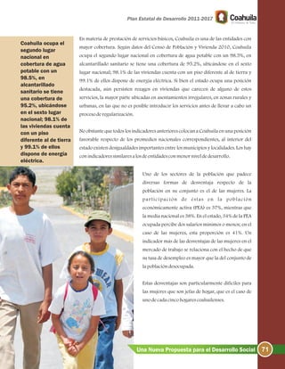 En materia de prestación de servicios básicos, Coahuila es una de las entidades con
mayor cobertura. Según datos del Censo de Población y Vivienda 2010, Coahuila
ocupa el segundo lugar nacional en cobertura de agua potable con un 98.5%, en
alcantarillado sanitario se tiene una cobertura de 95.2%, ubicándose en el sexto
lugar nacional; 98.1% de las viviendas cuenta con un piso diferente al de tierra y
99.1% de ellos dispone de energía eléctrica. Si bien el estado ocupa una posición
destacada, aún persisten rezagos en viviendas que carecen de alguno de estos
servicios, la mayor parte ubicadas en asentamientos irregulares, en zonas rurales y
urbanas, en las que no es posible introducir los servicios antes de llevar a cabo un
procesoderegularización.
No obstante que todos los indicadores anteriores colocan a Coahuila en una posición
favorable respecto de los promedios nacionales correspondientes, al interior del
estado existen desigualdades importantes entre los municipios y localidades. Los hay
conindicadoressimilaresalosdeentidadesconmenorniveldedesarrollo.
Uno de los sectores de la población que padece
diversas formas de desventaja respecto de la
población en su conjunto es el de las mujeres. La
participación de éstas en la población
económicamente activa (PEA) es 37%, mientras que
la media nacional es 38%. En el estado, % de la PEA
ocupada percibe dos salarios mínimos o menos; en el
caso de las mujeres, esta proporción es . Un
indicador más de las desventajas de las mujeres en el
mercado de trabajo se relaciona con el hecho de que
su tasa de desempleo es mayor que la del conjunto de
lapoblacióndesocupada.
Estas desventajas son particularmente difíciles para
las mujeres que son jefas de hogar, que es el caso de
unodecadacincohogarescoahuilenses.
34
41%
71Una Nueva Propuesta para el Desarrollo Social
Coahuila ocupa el
segundo lugar
nacional en
cobertura de agua
potable con un
98.5%, en
alcantarillado
sanitario se tiene
una cobertura de
95.2%, ubicándose
en el sexto lugar
nacional; 98.1% de
las viviendas cuenta
con un piso
diferente al de tierra
y 99.1% de ellos
dispone de energía
eléctrica.
 