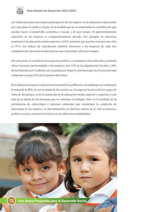 72 Una Nueva Propuesta para el Desarrollo Social
Los obstáculos para una mayor participación de las mujeres en la educación representan
un costo para el estado y el país, en la medida que no se materializa la contribución que
pueden hacer al desarrollo económico y social, y al suyo propio. El aprovechamiento
educativo de las mujeres es comparativamente elevado. Por ejemplo, su eficiencia
terminal en la educación media superior es 63%, mientras que para los varones esta cifra
es 57%. Los índices de reprobación también favorecen a las mujeres; de cada tres
estudiantesdeeducaciónmediasuperiorquereprueban, sólounoesmujer.
Por otra parte, al considerar la ocupación política y económica a nivel directivo, Coahuila
ofrece menores oportunidades a las mujeres; sólo 12% de las diputaciones locales y 38%
de las federales por Coahuila son ocupadas por mujeres, mientras que en el sector privado
solamenteocupan24%delospuestosdirectivos.
En Coahuila las mujeres representan la mitad de la población, sin embargo no constituyen
la mitad de la PEA, no son la mitad de las curules en el Congreso local, ni de los cargos de
toma de decisiones, ni de la matrícula en la educación media superior y superior; y son
más de la mitad de las personas que no estudian ni trabajan. Esto es el resultado de la
persistencia de estereotipos y patrones culturales que mantienen la condición de
desventaja de las mujeres, la discriminación en diversas esferas de la vida económica,
políticaysocial, einclusolaviolenciaensusdiferentesmodalidades.
 