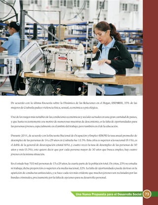 73Una Nueva Propuesta para el Desarrollo Social
De acuerdo con la última Encuesta sobre la Dinámica de las Relaciones en el Hogar, ENDIREH, 35% de las
mujeresdeCoahuilapadeceviolenciafísica, sexual, económicaopsicológica.
Uno de los rasgos más notables de las condiciones económicas y sociales actuales en una gran cantidad de países,
y que hasta recientemente era motivo de numerosas muestras de descontento, es la falta de oportunidades para
laspersonasjóvenes, especialmenteenelámbitodeltrabajo, perotambiéneneldelaeducación.
Durante 2011, de acuerdo con la Encuesta Nacional de Ocupación y Empleo (ENOE) la tasa anual promedio de
desempleo de las personas de 14 a 29 años en Coahuila fue 12.5%. Esta cifra es superior a la nacional (9.1%), es
el doble de la general de desocupación estatal (6%), y cuatro veces la tasa de desempleo de las personas de 30
años y más (3.3%), esto quiere decir que por cada persona mayor de 30 años que busca empleo, hay cuatro
jóvenesenlamismasituación.
En el estado hay 702 mil personas de 15 a 29 años, la cuarta parte de la población total. De éstas, 25% no estudia
ni trabaja; dicha proporción es superior a la media nacional, 22%. La falta de oportunidades puede derivar en la
aparición de conductas antisociales, y se hace cada vez más evidente que muchos jóvenes son reclutados por las
bandascriminales, precisamenteporlafaltadeopcionesparasudesarrollopersonal.
 