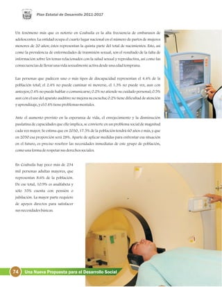 Un fenómeno más que es notorio en Coahuila es la alta frecuencia de embarazos de
adolescentes. La entidad ocupa el cuarto lugar nacional en el número de partos de mujeres
menores de 20 años; éstos representan la quinta parte del total de nacimientos. Esto, así
como la prevalencia de enfermedades de trasmisión sexual, son el resultado de la falta de
información sobre los temas relacionados con la salud sexual y reproductiva, así como las
consecuenciasdellevarunavidasexualmenteactivadesdeunaedadtemprana.
Las personas que padecen uno o más tipos de discapacidad representan el 4.4% de la
población total; el 2.4% no puede caminar ni moverse, el 1.3% no puede ver, aun con
anteojos; 0.4% no puede hablar o comunicarse; 0.2% no atiende su cuidado personal; 0.5%
aun con el uso del aparato auditivo no mejora su escucha; 0.2% tiene dificultad de atención
yaprendizaje, yel0.4%tieneproblemasmentales.
Ante el aumento previsto en la esperanza de vida, el envejecimiento y la disminución
paulatina de capacidades que ello implica, se convierte en un problema social de magnitud
cada vez mayor. Se estima que en 2030, 17.5% de la población tendrá 60 años o más, y que
en 2050 esa proporción será 28%. Aparte de aplicar medidas para enfrentar esa situación
en el futuro, es preciso resolver las necesidades inmediatas de este grupo de población,
comounaformaderespetarsusderechossociales.
En Coahuila hay poco más de 234
mil personas adultas mayores, que
representan 8.6% de la población.
De ese total, 10.9% es analfabeta y
sólo 35% cuenta con pensión o
jubilación. La mayor parte requiere
de apoyos directos para satisfacer
susnecesidadesbásicas.
74 Una Nueva Propuesta para el Desarrollo Social
 