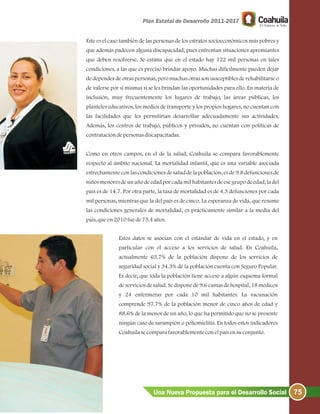 75Una Nueva Propuesta para el Desarrollo Social
Este es el caso también de las personas de los estratos socioeconómicos más pobres y
que además padecen alguna discapacidad, pues enfrentan situaciones apremiantes
que deben resolverse. Se estima que en el estado hay 122 mil personas en tales
condiciones, a las que es preciso brindar apoyo. Muchas difícilmente pueden dejar
de depender de otras personas, pero muchas otras son susceptibles de rehabilitarse o
de valerse por sí mismas si se les brindan las oportunidades para ello. En materia de
inclusión, muy frecuentemente los lugares de trabajo, las áreas públicas, los
planteles educativos, los medios de transporte y los propios hogares, no cuentan con
las facilidades que les permitirían desarrollar adecuadamente sus actividades.
Además, los centros de trabajo, públicos y privados, no cuentan con políticas de
contratacióndepersonasdiscapacitadas.
Como en otros campos, en el de la salud, Coahuila se compara favorablemente
respecto al ámbito nacional. La mortalidad infantil, que es una variable asociada
estrechamente con las condiciones de salud de la población, es de 9.8 defunciones de
niños menores de un año de edad por cada mil habitantes de ese grupo de edad; la del
país es de 14.7. Por otra parte, la tasa de mortalidad es de 4.3 defunciones por cada
mil personas, mientras que la del país es de cinco. La esperanza de vida, que resume
las condiciones generales de mortalidad, es prácticamente similar a la media del
país, queen2010 fuede75.4años.
Estos datos se asocian con el estándar de vida en el estado, y en
particular con el acceso a los servicios de salud. En Coahuila,
actualmente 65.7% de la población dispone de los servicios de
seguridad social y 34.3% de la población cuenta con Seguro Popular.
Es decir, que toda la población tiene acceso a algún esquema formal
de servicios de salud. Se dispone de 9.6 camas de hospital, 18 médicos
y 24 enfermeras por cada 10 mil habitantes. La vacunación
comprende 97.7% de la población menor de cinco años de edad y
88.6% de la menor de un año, lo que ha permitido que no se presente
ningún caso de sarampión o poliomielitis. En todos estos indicadores
Coahuilasecomparafavorablementeconelpaísensuconjunto.
 