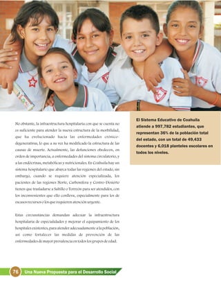 76 Una Nueva Propuesta para el Desarrollo Social
No obstante, la infraestructura hospitalaria con que se cuenta no
es suficiente para atender la nueva estructura de la morbilidad,
que ha evolucionado hacia las enfermedades crónico-
degenerativas, lo que a su vez ha modificado la estructura de las
causas de muerte. Actualmente, las defunciones obedecen, en
orden de importancia, a enfermedades del sistema circulatorio, y
a las endócrinas, metabólicas y nutricionales. En Coahuila hay un
sistema hospitalario que abarca todas las regiones del estado, sin
embargo, cuando se requiere atención especializada, los
pacientes de las regiones Norte, Carbonífera y Centro-Desierto
tienen que trasladarse a Saltillo o Torreón para ser atendidos, con
los inconvenientes que ello conlleva, especialmente para los de
escasosrecursosolosquerequierenatenciónurgente.
Estas circunstancias demandan adecuar la infraestructura
hospitalaria de especialidades y mejorar el equipamiento de los
hospitales existentes, para atender adecuadamente a la población,
así como fortalecer las medidas de prevención de las
enfermedadesdemayorprevalenciaentodoslosgruposdeedad.
El Sistema Educativo de Coahuila
atiende a 997,782 estudiantes, que
representan 36% de la población total
del estado, con un total de 49,433
docentes y 6,018 planteles escolares en
todos los niveles.
 