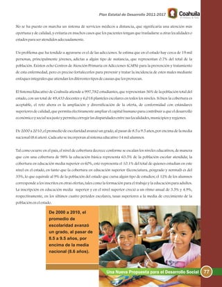 No se ha puesto en marcha un sistema de servicios médicos a distancia, que significaría una atención más
oportuna y de calidad, y evitaría en muchos casos que los pacientes tengan que trasladarse a otras localidades o
estadosparaseratendidosadecuadamente.
Un problema que ha tendido a agravarse es el de las adicciones. Se estima que en el estado hay cerca de 19 mil
personas, principalmente jóvenes, adictas a algún tipo de sustancia, que representan 0.7% del total de la
población. Existen ocho Centros de Atención Primaria en Adicciones (CAPA) para la prevención y tratamiento
de esta enfermedad, pero es preciso fortalecerlos para prevenir y tratar la incidencia de estos males mediante
enfoquesintegralesqueatiendanlosdiferentestiposdecausasquelosprovocan.
El Sistema Educativo de Coahuila atiende a 997,782 estudiantes, que representan 36% de la población total del
estado, con un total de 49,433 docentes y 6,018 planteles escolares en todos los niveles. Si bien la cobertura es
aceptable, el reto ahora es la ampliación y diversificación de la oferta, de conformidad con estándares
superiores de calidad, que permita efectivamente ampliar el capital humano para contribuir a que el desarrollo
económicoysocialseajustoypermitacorregirlasdisparidadesentresuslocalidades, municipiosyregiones.
De2000 a2010, elpromediodeescolaridadavanzóun grado, alpasarde8.5a9.5años, porencimadelamedia
nacional(8.6años).Cadaañoseincorporanalsistemaeducativo14milalumnos.
Tal como ocurre en el país, el nivel de cobertura decrece conforme se escalan los niveles educativos, de manera
que con una cobertura de 98% la educación básica representa 63.5% de la población escolar atendida; la
cobertura en educación media superior es 60%, esto representa el 10.1% del total de quienes estudian en este
nivel en el estado, en tanto que la cobertura en educación superior (licenciatura, posgrado y normal) es del
35%, lo que equivale al 9% de la población del estado que cursa algún tipo de estudios; el 12% de los alumnos
corresponde a los inscritos en otras ofertas, tales como la formación para el trabajo y la educación para adultos.
La inscripción en educación media superior y en el nivel superior creció a un ritmo anual de 3.5% y 4.9%,
respectivamente, en los últimos cuatro periodos escolares, tasas superiores a la media de crecimiento de la
poblaciónenelestado.
De 2000 a 2010, el
promedio de
escolaridad avanzó
un grado, al pasar de
8.5 a 9.5 años, por
encima de la media
nacional (8.6 años).
77Una Nueva Propuesta para el Desarrollo Social
 