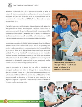 78 Una Nueva Propuesta para el Desarrollo Social
Durante el ciclo escolar 2011-2012 el índice de absorción, es decir, el
número de alumnos que culminan satisfactoriamente un nivel escolar e
ingresan al próximo, para secundaria fue de 97.8%, mientras que para la
educación media superior fue de 105.2%; de esta última a la educación
superiorfuede62%.
Uno de los principales problemas en el sistema educativo es la deserción,
principalmente en el nivel medio superior y superior, cuyas causas se
relacionan con el costo de oportunidad de asistir a la escuela, que en tales
niveles se hace más evidente, y la pertinencia de los estudios, en el sentido de
que las expectativas acerca de la rentabilidad de la educación no son del
todofavorables, yaseaparalospropiosestudiantesoparasuspadres.
En materia de educación, el principal reto en el estado es elevar la calidad de
la formación académica. Entre 2006 y 2011 mejoró el aprendizaje del
español y de las matemáticas en primaria y secundaria, al pasar de 26.4% a
40.6% y de 21.3% a 34.1% la proporción de los alumnos que obtuvo un
resultado “bueno” y “excelente”, respectivamente, al ser evaluados
mediante la prueba estandarizada aplicada en todo el país (ENLACE). Una
meta razonable es la de alcanzar 50% en los próximos seis años y mejorar el
desempeño en capacidad de comprensión de lectura, competencia que ha
tendidoadescenderentrelascompetenciasevaluadas.
Respecto al resultado de la prueba PISA, en 2009, la evaluación del
desempeño académico nos ubicó en el lugar 16 en cuanto al área de
ciencias, en el lugar 12 en lectura, y en el último lugar en matemáticas, en el
conjunto de las entidades federativas del país, muy por debajo de los niveles
que en promedio se obtuvieron en el grupo de países integrados en la
Organización para la Cooperación y el Desarrollo Económico (OCDE), en
loscualesseaplicalamismaprueba.
En materia de educación, el
principal reto en el estado es
elevar la calidad de la
formación académica.
 