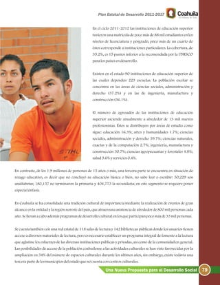 79Una Nueva Propuesta para el Desarrollo Social
En el ciclo 2011-2012 las instituciones de educación superior
tuvieron una matrícula de poco más de 88 mil estudiantes en los
niveles de licenciatura y posgrado, poco más de un cuarto de
éstos corresponde a instituciones particulares. La cobertura, de
35.2%, es 15 puntos inferior a la recomendada por la UNESCO
paralospaísesendesarrollo.
Existen en el estado 90 instituciones de educación superior de
las cuales dependen 223 escuelas. La población escolar se
concentra en las áreas de ciencias sociales, administración y
derecho (37.2%) y en las de ingeniería, manufactura y
construcción(36.1%).
El número de egresados de las instituciones de educación
superior asciende anualmente a alrededor de 13 mil nuevos
profesionistas. Éstos se distribuyen por áreas de estudio como
sigue: educación 16.3%; artes y humanidades 1.7%; ciencias
sociales, administración y derecho 39.7%; ciencias naturales,
exactas y de la computación 2.7%; ingeniería, manufactura y
construcción 30.7%; ciencias agropecuarias y forestales 4.8%;
salud3.6%yservicios0.4%.
En contraste, de los 1.9 millones de personas de 15 años o más, una tercera parte se encuentra en situación de
rezago educativo, es decir que no concluyó su educación básica o bien, no sabe leer o escribir: 50,229 son
analfabetas; 180,157 no terminaron la primaria y 404,773 la secundaria; en este segmento se requiere poner
especialénfasis.
En Coahuila se ha consolidado una tradición cultural de importancia mediante la realización de eventos de gran
alcance en la entidad y la región noreste del país, que atraen una asistencia de alrededor de 800 mil personas cada
año.Sellevanacaboademásprogramasdedesarrolloculturalenlosqueparticipanpocomásde33milpersonas.
Se cuenta también con una red estatal de 118 salas de lectura y 142 bibliotecas públicas donde los usuarios tienen
acceso a diversos materiales de lectura, pero es necesario establecer un programa integral de fomento a la lectura
que aglutine los esfuerzos de las diversas instituciones públicas y privadas, así como de la comunidad en general.
Las posibilidades de acceso de la población coahuilense a las actividades culturales se han visto favorecidas por la
ampliación en 34% del número de espacios culturales durante los últimos años, sin embargo, existe todavía una
tercerapartedelosmunicipiosdelestadoquenocuentaconcentrosculturales.
 