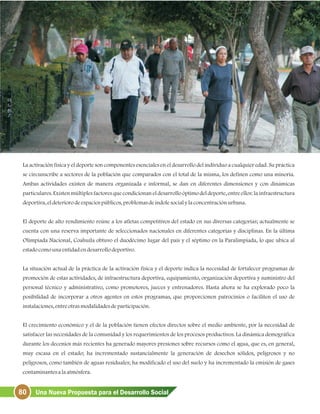 80 Una Nueva Propuesta para el Desarrollo Social
La activación física y el deporte son componentes esenciales en el desarrollo del individuo a cualquier edad. Su práctica
se circunscribe a sectores de la población que comparados con el total de la misma, los definen como una minoría.
Ambas actividades existen de manera organizada e informal, se dan en diferentes dimensiones y con dinámicas
particulares. Existen múltiples factores que condicionan el desarrollo óptimo del deporte, entre ellos: la infraestructura
deportiva, eldeteriorodeespaciospúblicos, problemasdeíndolesocialylaconcentraciónurbana.
El deporte de alto rendimiento reúne a los atletas competitivos del estado en sus diversas categorías; actualmente se
cuenta con una reserva importante de seleccionados nacionales en diferentes categorías y disciplinas. En la última
Olimpiada Nacional, Coahuila obtuvo el duodécimo lugar del país y el séptimo en la Paralimpiada, lo que ubica al
estadocomounaentidadendesarrollodeportivo.
La situación actual de la práctica de la activación física y el deporte indica la necesidad de fortalecer programas de
promoción de estas actividades, de infraestructura deportiva, equipamiento, organización deportiva y suministro del
personal técnico y administrativo, como promotores, jueces y entrenadores. Hasta ahora se ha explorado poco la
posibilidad de incorporar a otros agentes en estos programas, que proporcionen patrocinios o faciliten el uso de
instalaciones, entreotrasmodalidadesdeparticipación.
El crecimiento económico y el de la población tienen efectos directos sobre el medio ambiente, por la necesidad de
satisfacer las necesidades de la comunidad y los requerimientos de los procesos productivos. La dinámica demográfica
durante los decenios más recientes ha generado mayores presiones sobre recursos como el agua, que es, en general,
muy escasa en el estado; ha incrementado sustancialmente la generación de desechos sólidos, peligrosos y no
peligrosos, como también de aguas residuales; ha modificado el uso del suelo y ha incrementado la emisión de gases
contaminantesalaatmósfera.
 