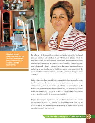 83Una Nueva Propuesta para el Desarrollo Social
La pobreza y la desigualdad, como también la discriminación, limitan el
ejercicio cabal de los derechos de los individuos. Es preciso poner en
marcha acciones que resuelvan las necesidades más apremiantes de las
personas adultas mayores, las personas con discapacidad, las jefas de hogar
en condiciones de pobreza y los menores de edad que carecen de un hogar o
del apoyo de una familia; que les faciliten el acceso a nuevas opciones de
educación, trabajo y esparcimiento, y que les garanticen el respeto a sus
derechos.
Es importante que las comunidades en mayor desventaja, tanto de las zonas
rurales como de las urbanas, cuenten con medios para su sano
esparcimiento, para el desarrollo de actividades comunitarias y de
habilidades que favorezcan el desarrollo personal, la convivencia social y la
participación solidaria. Con ello se fortalece la cohesión social y se elimina
oseprevienelaaparicióndeconductasantisociales.
Hay una tarea de gran importancia para el Gobierno del Estado en el campo
de la igualdad de género en Coahuila. Las inequidades que se observan no
son compatibles con las aspiraciones de democracia, justicia y respeto a los
derechoshumanosquesetienen.
El Gobierno del
Estado fortalecerá las
acciones para abatir
la discriminación y la
violencia contra
las mujeres.
 
