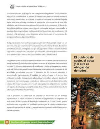 86 Una Nueva Propuesta para el Desarrollo Social
La activación física y el deporte son componentes importantes en el desarrollo
integral de los individuos. El sistema de valores que genera el deporte forma al
individuo y transforma a la sociedad; el respeto a los demás, la colaboración para
lograr una meta, el deseo constante de superación y la aspiración de una vida
saludable, son elementos esenciales en el desarrollo de la comunidad. El diseño de
las políticas públicas en este campo deberá contemplar acciones encaminadas a
masificar la activación física y el desarrollo del deporte de alto rendimiento. Al
integrar a las personas a una dinámica activa, motivamos el surgimiento de
prospectosafuturosdeportistasdeélite.
El deporte de competencia ofrece una proyección importante para el estado y es un
aliciente para que los jóvenes abracen el deporte como medio de vida. El objetivo
primordial de la iniciativa pública es que los deportistas cuenten con entrenadores
capacitados e instalaciones adecuadas que les ayuden a desarrollar sus habilidades.
ElfinúltimoesqueCoahuiladestaqueanivelnacionaleinternacional.
Un gobierno y una sociedad responsables deben tener en mente el valor de cuidar el
medio ambiente, por su importancia para el bienestar de las generaciones presentes
y porque es el legado para nuestros descendientes. Con las acciones en esta área se
pretende corregir los perjuicios que ha causado principalmente la expansión de las
actividades económicas, prevenir el deterioro de los recursos naturales y
aprovecharlos racionalmente. El cuidado del suelo, el agua y el aire es una
obligación de todos. La disposición adecuada de los residuos sólidos y líquidos; el
tratamiento y el reúso de aguas residuales; la cultura ambiental; el monitoreo de la
calidad del aire; el cuidado, conservación y recuperación del patrimonio natural,
son algunos de los componentes principales de la política ambiental. En todo ello la
educaciónambientalesfundamental.
Con el propósito de contar con un conjunto de mediciones de los avances
registrados en el estado en cuanto al bienestar de la población, se adoptarán los
indicadores de los Objetivos de Desarrollo del Milenio, de la ONU, con los ajustes
realizados para adaptarlos a la realidad de nuestro país. Se establecerán metas que
superen las propuestas de la ONU y periódicamente se evaluará la medida en que se
esténalcanzando.
El cuidado del
suelo, el agua
y el aire es
obligación
de todos.
 