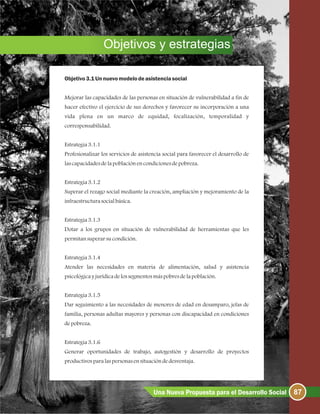 Objetivos y estrategias
Objetivo3.1Un nuevomodelodeasistencia social
Mejorar las capacidades de las personas en situación de vulnerabilidad a fin de
hacer efectivo el ejercicio de sus derechos y favorecer su incorporación a una
vida plena en un marco de equidad, focalización, temporalidad y
corresponsabilidad.
Estrategia3.1.1
Profesionalizar los servicios de asistencia social para favorecer el desarrollo de
lascapacidadesdelapoblaciónencondicionesdepobreza.
Estrategia3.1.2
Superar el rezago social mediante la creación, ampliación y mejoramiento de la
infraestructurasocialbásica.
Estrategia3.1.3
Dotar a los grupos en situación de vulnerabilidad de herramientas que les
permitansuperarsucondición.
Estrategia3.1.4
Atender las necesidades en materia de alimentación, salud y asistencia
psicológicayjurídicadelossegmentosmáspobresdelapoblación.
Estrategia3.1.5
Dar seguimiento a las necesidades de menores de edad en desamparo, jefas de
familia, personas adultas mayores y personas con discapacidad en condiciones
depobreza.
Estrategia3.1.6
Generar oportunidades de trabajo, autogestión y desarrollo de proyectos
productivosparalaspersonasensituacióndedesventaja.
87Una Nueva Propuesta para el Desarrollo Social
 
