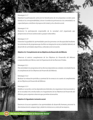 Estrategia3.1.7
Impulsar la participación activa de los beneficiarios de los programas sociales para
fortalecer la corresponsabilidad, elevar el sentido de pertenencia a la comunidad y su
capacidadparacontribuiralprogresodelestadoyalacohesiónsocial.
Estrategia3.1.8
Promover la participación responsable de la sociedad civil organizada que
proporcionaserviciosasistencialesagruposvulnerables.
Estrategia3.1.9
Fomentar la igualdad de oportunidades para las personas con discapacidad mediante
la reorientacióndeprogramasquefacilitensuintegraciónsocial, alámbitolaboraly al
desarrollodeactividadesdeportivas, culturalesyderecreación.
Objetivo3.2 CumplimientodelosObjetivosdeDesarrollodelMilenio
Observar el estricto cumplimiento de los Objetivos de Desarrollo del Milenio
comprometidosporMéxicoantelaOrganizacióndelasNacionesUnidas.
Estrategia3.2.1
Dar prioridad a los programas de las diversas dependencias estatales orientados hacia
elcumplimientodelosObjetivosdeDesarrollodelMilenio.
Estrategia3.2.2
Realizar la evaluación periódica y puntual de los avances en cuanto al cumplimiento
delosObjetivosdeDesarrollodelMilenio.
Estrategia3.2.3
Establecer acuerdos con las dependencias federales, los organismos internacionales y
de la sociedad civil, involucrados en el seguimiento de los Objetivos de Desarrollo del
Milenio, paraconjuntaresfuerzosquepermitanalcanzarlos.
Objetivo3.3Igualdadeinclusiónsocial
Favorecer el acceso equitativo a las oportunidades de desarrollo humano, prevenir la
discriminacióndecualquiertipoyabatirlaviolenciaencontradelasmujeres.
88 Una Nueva Propuesta para el Desarrollo Social
 