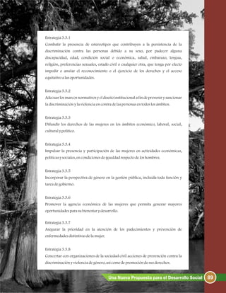 Estrategia3.3.1
Combatir la presencia de estereotipos que contribuyen a la persistencia de la
discriminación contra las personas debido a su sexo, por padecer alguna
discapacidad, edad, condición social o económica, salud, embarazo, lengua,
religión, preferencias sexuales, estado civil o cualquier otra, que tenga por efecto
impedir o anular el reconocimiento o el ejercicio de los derechos y el acceso
equitativoalasoportunidades.
Estrategia3.3.2
Adecuar los marcos normativos y el diseño institucional a fin de prevenir y sancionar
ladiscriminaciónylaviolenciaencontradelaspersonasentodoslosámbitos.
Estrategia3.3.3
Difundir los derechos de las mujeres en los ámbitos económico, laboral, social,
culturalypolítico.
Estrategia3.3.4
Impulsar la presencia y participación de las mujeres en actividades económicas,
políticasysociales, encondicionesdeigualdadrespectodeloshombres.
Estrategia3.3.5
Incorporar la perspectiva de género en la gestión pública, incluida toda función y
tareadegobierno.
Estrategia3.3.6
Promover la agencia económica de las mujeres que permita generar mayores
oportunidadesparasubienestarydesarrollo.
Estrategia3.3.7
Asegurar la prioridad en la atención de los padecimientos y prevención de
enfermedadesdistintivasdela mujer.
Estrategia3.3.8
Concertar con organizaciones de la sociedad civil acciones de prevención contra la
discriminaciónyviolenciadegénero, asícomodepromocióndesusderechos.
89Una Nueva Propuesta para el Desarrollo Social
 