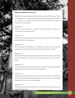 Objetivo 3.5 Educación para la vida
Consolidar un sistema educativo con los más altos estándares de calidad, que ofrezca
a toda la población una educación pertinente, incluyente e integralmente formativa,
que constituya el eje fundamental del desarrollo cultural, científico, tecnológico,
económicoysocialdelestado.
Estrategia3.5.1
Adecuar el marco jurídico y normativo del sistema educativo estatal a las
circunstanciaseconómicasysociales.
Estrategia3.5.2
Promover que haya espacios educativos dignos y suficientespara todos los estudiantes
deeducaciónbásicaymediasuperior.
Estrategia3.5.3
Brindar igualdad de oportunidades a la población en edad escolar en el acceso y
permanenciaenlaeducaciónbásica, considerandosusdiversasnecesidades.
Estrategia3.5.4
Aplicar metodologías y estrategias didácticas innovadoras y efectivas para obtener
mejor aprovechamiento por parte de los alumnos, especialmente en las materias
básicas.
Estrategia3.5.5
Hacer más eficientes los procesos de planeación, gestión escolar, mejora continua de
lacalidadysupervisióndelasescuelasdeeducaciónbásica.
Estrategia3.5.6
Ampliar gradualmente la oferta educativa en horario extendido para satisfacer la
demanda representada por alumnos cuyo padre y madre trabajan, o bien dependen
solamentedeunodeelloscomocabezadehogar.
Estrategia3.5.7
Orientar los mecanismos de evaluación hacia las acciones de mejora continua en la
calidaddelaeducación.
91Una Nueva Propuesta para el Desarrollo Social
 