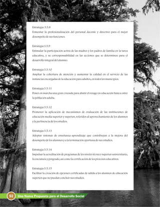 Estrategia 3.5.8
Fomentar la profesionalización del personal docente y directivo para el mejor
desempeñodesusfunciones.
Estrategia3.5.9
Estimular la participación activa de las madres y los padres de familia en la tarea
educativa, y su corresponsabilidad en las acciones que se determinen para el
desarrollointegraldelalumno.
Estrategia3.5.10
Ampliar la cobertura de atención y aumentar la calidad en el servicio de las
instanciasencargadasdelaeducaciónparaadultos, entodoslosmunicipios.
Estrategia3.5.11
Poner en marcha una gran cruzada para abatir el rezago en educación básica entre
lapoblaciónadulta.
Estrategia3.5.12
Promover la aplicación de mecanismos de evaluación de las instituciones de
educación media superior y superior, referidos al aprovechamiento de los alumnos
ylapertinenciadelosestudios.
Estrategia3.5.13
Adoptar sistemas de enseñanza-aprendizaje que contribuyan a la mejora del
desempeñodelosalumnosya laterminaciónoportunadesusestudios.
Estrategia3.5.14
Impulsar la acreditación de programas de los niveles técnico superior universitario,
licenciaturayposgrado, asícomolacertificacióndelosprocesoseducativos.
Estrategia3.5.15
Facilitar la creación de opciones certificadas de salida a los alumnos de educación
superiorquenopuedanconcluirsusestudios.
92 Una Nueva Propuesta para el Desarrollo Social
 