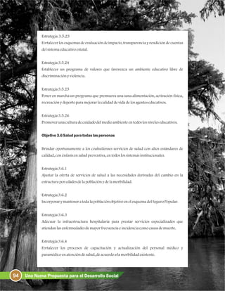 94 Una Nueva Propuesta para el Desarrollo Social
Estrategia 3.5.23
Fortalecer los esquemas de evaluación de impacto, transparencia y rendición de cuentas
delsistemaeducativoestatal.
Estrategia3.5.24
Establecer un programa de valores que favorezca un ambiente educativo libre de
discriminaciónyviolencia.
Estrategia3.5.25
Poner en marcha un programa que promueva una sana alimentación, activación física,
recreaciónydeporteparamejorarlacalidaddevidadelosagenteseducativos.
Estrategia3.5.26
Promoverunaculturadecuidadodelmedioambienteentodoslosniveleseducativos.
Objetivo3.6Saludparatodaslaspersonas
Brindar oportunamente a los coahuilenses servicios de salud con altos estándares de
calidad, conénfasisensaludpreventiva, entodoslossistemasinstitucionales.
Estrategia3.6.1
Ajustar la oferta de servicios de salud a las necesidades derivadas del cambio en la
estructuraporedadesdelapoblaciónydelamorbilidad.
Estrategia3.6.2
IncorporarymanteneratodalapoblaciónobjetivoenelesquemadelSeguroPopular.
Estrategia3.6.3
Adecuar la infraestructura hospitalaria para prestar servicios especializados que
atiendanlasenfermedadesdemayorfrecuenciaeincidenciacomocausademuerte.
Estrategia3.6.4
Fortalecer los procesos de capacitación y actualización del personal médico y
paramédicoenatencióndesalud, deacuerdoalamorbilidadexistente.
 